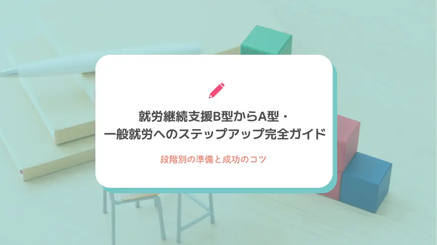 就労継続支援B型からA型・一般就労へのステップアップ完全ガイド｜段階別の準備と成功のコツ
