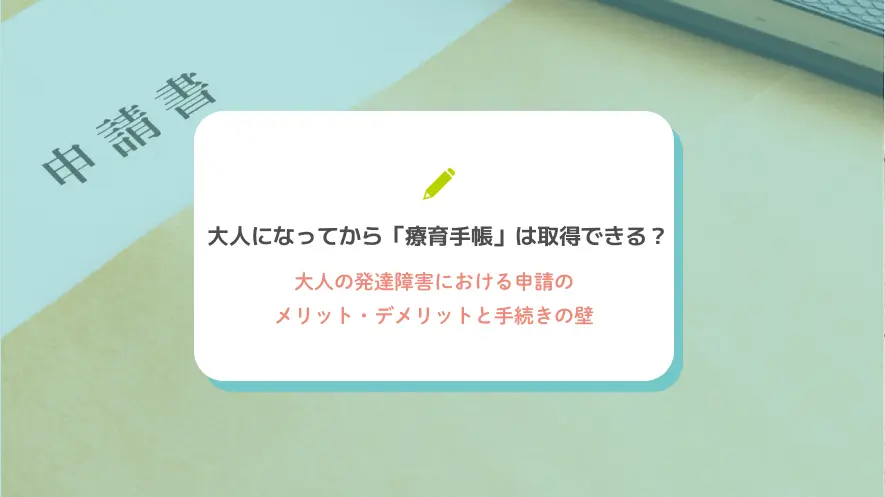 大人になってから「療育手帳」は取得できる？大人の発達障害における申請のメリット・デメリットと手続きの壁