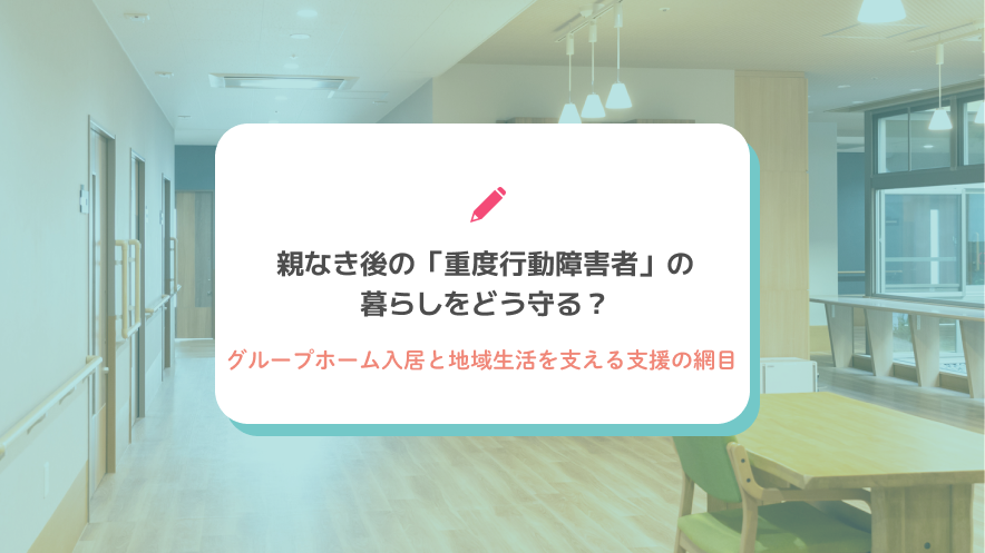 親なき後の「重度行動障害者」の暮らしをどう守る？グループホーム入居と地域生活を支える支援の網目