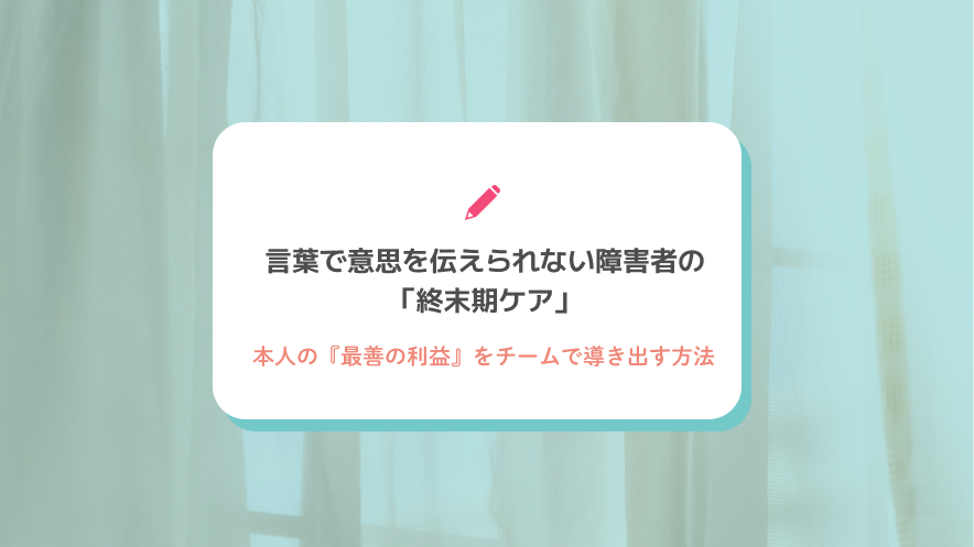 言葉で意思を伝えられない障害者の「終末期ケア」｜本人の『最善の利益』をチームで導き出す方法