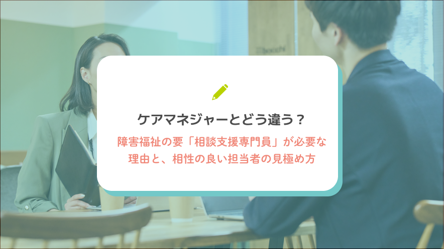 ケアマネジャーとどう違う？障害福祉の要「相談支援専門員」が必要な理由と、相性の良い担当者の見極め方
