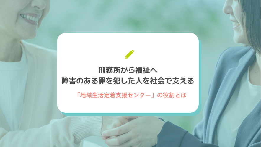 刑務所から福祉へ｜障害のある罪を犯した人を社会で支える「地域生活定着支援センター」の役割とは