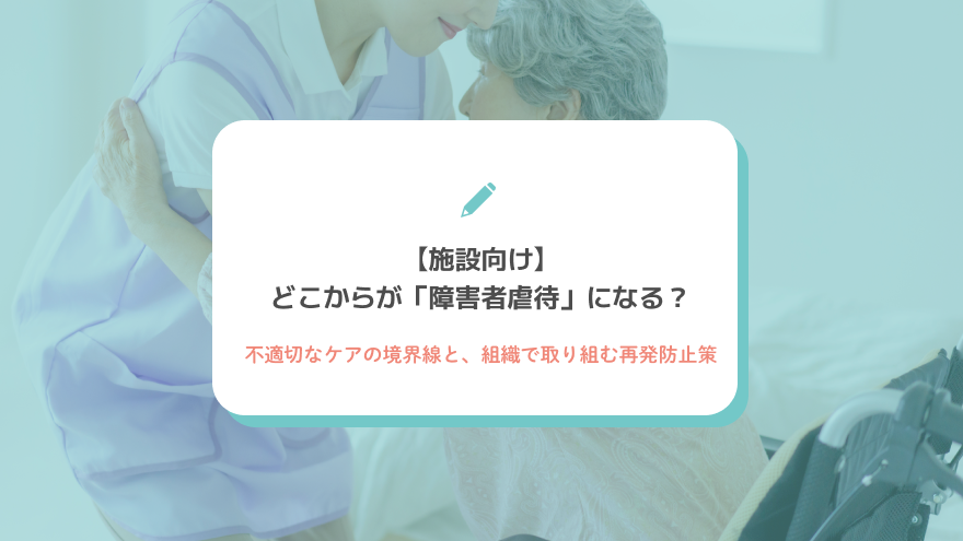 【施設向け】どこからが「障害者虐待」になる？不適切なケアの境界線と、組織で取り組む再発防止策