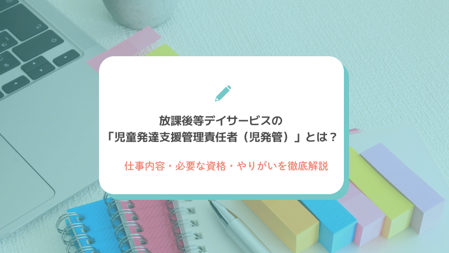 放課後等デイサービスの「児童発達支援管理責任者（児発管）」とは？仕事内容・必要な資格・やりがいを徹底解説