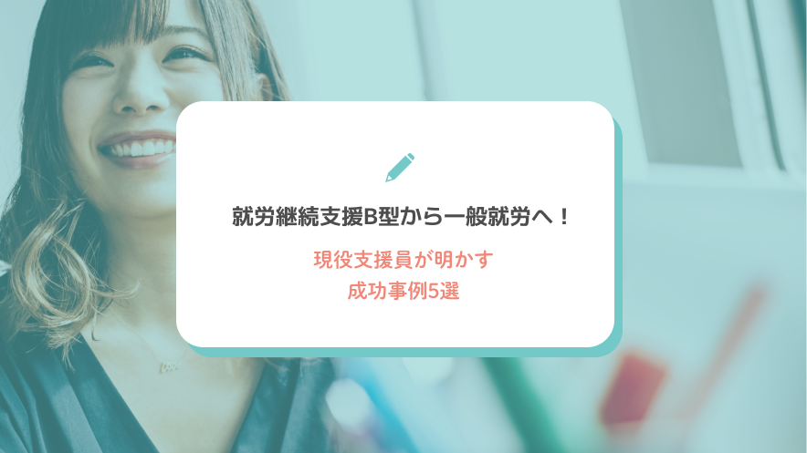 就労継続支援B型から一般就労へ！現役支援員が明かす成功事例5選